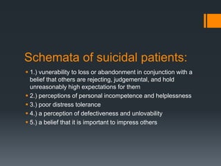 Schemata of suicidal patients:
 1.) vunerability to loss or abandonment in conjunction with a
belief that others are rejecting, judgemental, and hold
unreasonably high expectations for them
 2.) perceptions of personal incompetence and helplessness
 3.) poor distress tolerance
 4.) a perception of defectiveness and unlovability
 5.) a belief that it is important to impress others

 