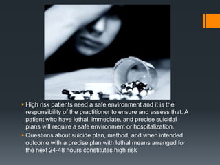  High risk patients need a safe environment and it is the
responsibility of the practitioner to ensure and assess that. A
patient who have lethal, immediate, and precise suicidal
plans will require a safe environment or hospitalization.
 Questions about suicide plan, method, and when intended
outcome with a precise plan with lethal means arranged for
the next 24-48 hours constitutes high risk

 