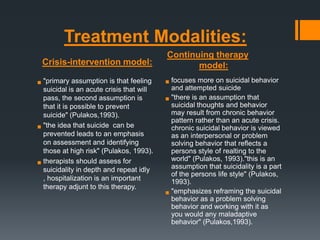 Treatment Modalities:
Crisis-intervention model:
assumption is that feeling
 "primaryis an acute crisis that will
suicidal
pass, the second assumption is
that it is possible to prevent
suicide" (Pulakos,1993).
 "the idea that suicide can be
prevented leads to an emphasis
on assessment and identifying
those at high risk" (Pulakos, 1993).
should assess for
 therapists in depth and repeat idly
suicidality
, hospitalization is an important
therapy adjunt to this therapy.

Continuing therapy
model:

 focuses more on suicidal behavior
and attempted suicide
an assumption that
 "there isthoughts and behavior
suicidal
may result from chronic behavior
pattern rather than an acute crisis.
chronic suicidal behavior is viewed
as an interpersonal or problem
solving behavior that reflects a
persons style of realting to the
world" (Pulakos, 1993)."this is an
assumption that suicidality is a part
of the persons life style" (Pulakos,
1993).
the suicidal
 "emphasizesareframingsolving
behavior as problem
behavior and working with it as
you would any maladaptive
behavior" (Pulakos,1993).

 