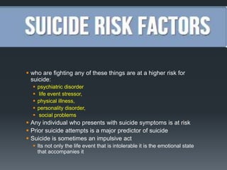  who are fighting any of these things are at a higher risk for
suicide:






psychiatric disorder
life event stressor,
physical illness,
personality disorder,
social problems

 Any individual who presents with suicide symptoms is at risk
 Prior suicide attempts is a major predictor of suicide
 Suicide is sometimes an impulsive act
 Its not only the life event that is intolerable it is the emotional state
that accompanies it

 
