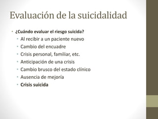 Evaluación de la suicidalidad
• ¿Cuándo evaluar el riesgo suicida?
• Al recibir a un paciente nuevo
• Cambio del encuadre
• Crisis personal, familiar, etc.
• Anticipación de una crisis
• Cambio brusco del estado clínico
• Ausencia de mejoría
• Crisis suicida
 