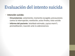Evaluación del intento suicida
• Intención suicida:
• Circunstancias: aislamiento; momento escogido; precauciones
contra la interrupción; revelación; actos finales; nota suicida
• Informe del paciente: letalidad estimada; ¿quiso morir?;
premeditación; reacción ante la sobrevivencia
 