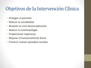 Objetivos de la Intervención Clínica
• Proteger al paciente
• Reducir la suicidalidad
• Resolver la crisis desencadenante
• Reducir la sintomatología
• Proporcionar esperanza
• Mejorar el funcionamiento diario
• Prevenir nuevos episodios suicidas
 