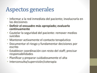 Aspectos generales
• Informar a la red inmediata del paciente; involucrarla en
las decisiones
• Definir el encuadre más apropiado; evaluarlo
continuamente
• Cautelar la seguridad del paciente: remover medios
suicidas
• Mantener activamente el contacto terapéutico
• Documentar el riesgo y fundamentar decisiones por
escrito
• Establecer coordinación con resto del staff; precisar
responsabilidades
• Planificar y preparar cuidadosamente el alta
• Interconsulta/supervisión/coterapia
 
