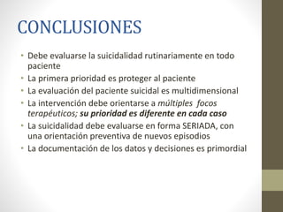 CONCLUSIONES
• Debe evaluarse la suicidalidad rutinariamente en todo
paciente
• La primera prioridad es proteger al paciente
• La evaluación del paciente suicidal es multidimensional
• La intervención debe orientarse a múltiples focos
terapéuticos; su prioridad es diferente en cada caso
• La suicidalidad debe evaluarse en forma SERIADA, con
una orientación preventiva de nuevos episodios
• La documentación de los datos y decisiones es primordial
 