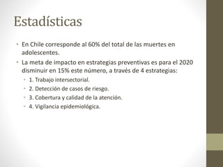 Estadísticas
• En Chile corresponde al 60% del total de las muertes en
adolescentes.
• La meta de impacto en estrategias preventivas es para el 2020
disminuir en 15% este número, a través de 4 estrategias:
• 1. Trabajo intersectorial.
• 2. Detección de casos de riesgo.
• 3. Cobertura y calidad de la atención.
• 4. Vigilancia epidemiológica.
 