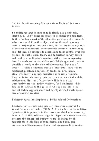Suicidal Ideation among Adolescents as Topic of Research
Interest
Scientific research is supported logically and empirically
(Babbie, 2017) by either an objective or subjective paradigm.
Within the framework of the objective paradigm, the researcher
who is removed from the subjects views the reality as any
material object (Laureate education, 2016a). As far as my topic
of interest as concerned, the researcher involves in predicting
suicidal ideation among adolescents and takes control over this
process. In such a case, theory can be built on survey design
and random sampling interventions with a view to exploring
how the world works that makes suicidal thought and attempts
possible as early as the onset of adolescence. My area of
interest – suicidal ideation among adolescents – involves the
relationship between personality traits, culture, family
structure, peer friendship, education as causes of suicidal
ideation in two distinct groups, early adolescents and middle
adolescents. My area of expertise will be in a mixed
quantitative and qualitative research, for I am interested in
finding the answer to the question why adolescents in the
current technology advanced and deeply divided world are at
risk of suicidal ideation.
Epistemological Assumptions of Philosophical Orientations
Epistemology is deals with scientific knowing achieved by
scientific inquiry (Babbie, 2017). As knowledge is accumulative
by nature, it is grounded in the known on which new knowledge
is built. Each field of knowledge develops seminal research that
presents the conceptual framework that is shared by all
researchers in this field as fundamental and basic. The
replication of fundamental theoretical backgrounds in another
 