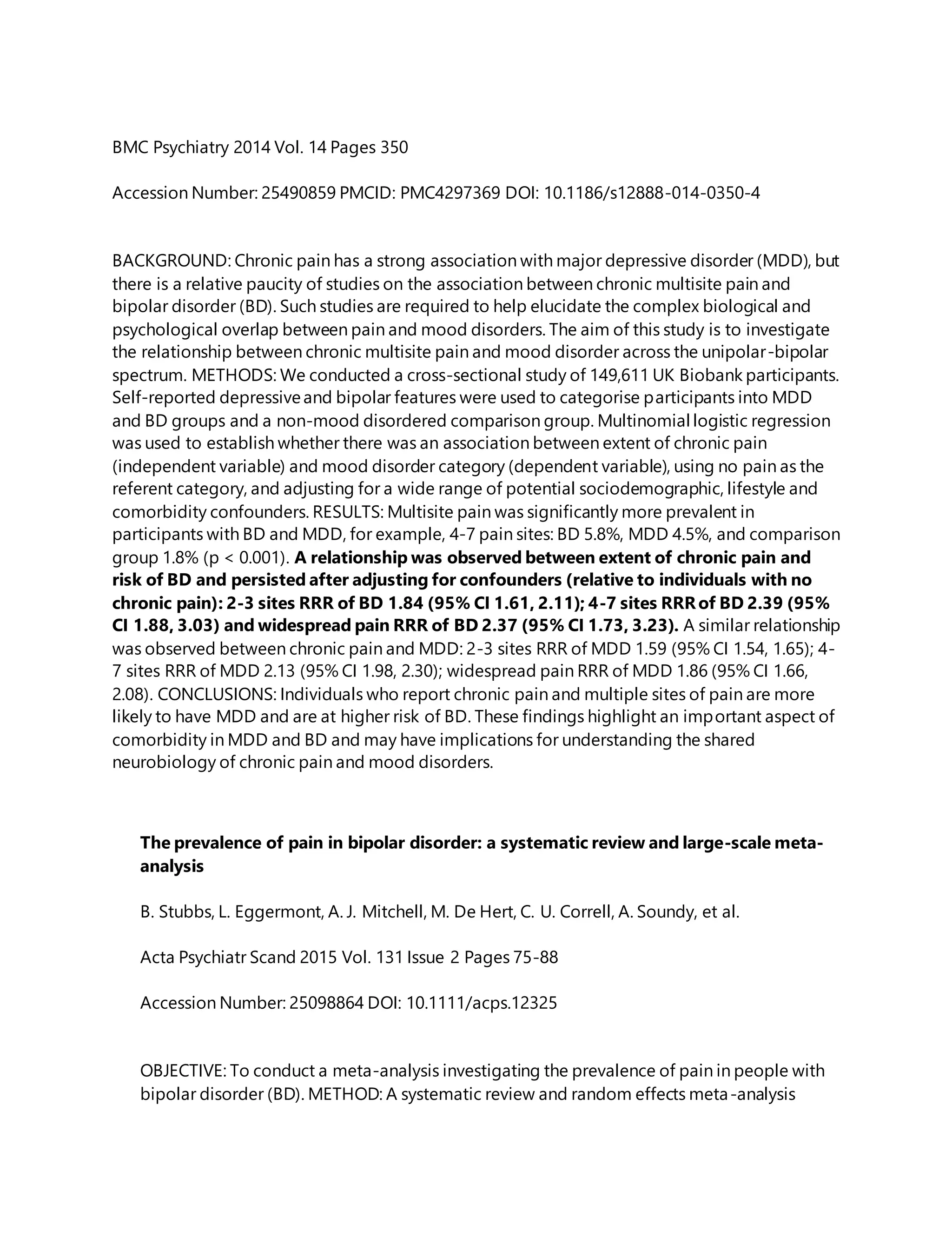 BMC Psychiatry 2014 Vol. 14 Pages 350
Accession Number: 25490859 PMCID: PMC4297369 DOI: 10.1186/s12888-014-0350-4
BACKGROUND: Chronic pain has a strong association with major depressive disorder (MDD), but
there is a relative paucity of studies on the association between chronic multisite pain and
bipolar disorder (BD). Such studies are required to help elucidate the complex biological and
psychological overlap between pain and mood disorders. The aim of this study is to investigate
the relationship between chronic multisite pain and mood disorder across the unipolar-bipolar
spectrum. METHODS: We conducted a cross-sectional study of 149,611 UK Biobank participants.
Self-reported depressiveand bipolar features were used to categorise participants into MDD
and BD groups and a non-mood disordered comparison group. Multinomial logistic regression
was used to establish whether there was an association between extent of chronic pain
(independent variable) and mood disorder category (dependent variable), using no pain as the
referent category, and adjusting for a wide range of potential sociodemographic, lifestyle and
comorbidity confounders. RESULTS: Multisite pain was significantly more prevalent in
participants with BD and MDD, for example, 4-7 pain sites: BD 5.8%, MDD 4.5%, and comparison
group 1.8% (p < 0.001). A relationship was observed between extent of chronic pain and
risk of BD and persisted after adjusting for confounders (relative to individuals with no
chronic pain): 2-3 sites RRR of BD 1.84 (95% CI 1.61, 2.11); 4-7 sites RRRof BD 2.39 (95%
CI 1.88, 3.03) and widespread pain RRR of BD 2.37 (95% CI 1.73, 3.23). A similar relationship
was observed between chronic pain and MDD: 2-3 sites RRR of MDD 1.59 (95% CI 1.54, 1.65); 4-
7 sites RRR of MDD 2.13 (95% CI 1.98, 2.30); widespread pain RRR of MDD 1.86 (95% CI 1.66,
2.08). CONCLUSIONS: Individuals who report chronic pain and multiple sites of pain are more
likely to have MDD and are at higher risk of BD. These findings highlight an important aspect of
comorbidity in MDD and BD and may have implications for understanding the shared
neurobiology of chronic pain and mood disorders.
The prevalence of pain in bipolar disorder: a systematic review and large-scale meta-
analysis
B. Stubbs, L. Eggermont, A. J. Mitchell, M. De Hert, C. U. Correll, A. Soundy, et al.
Acta Psychiatr Scand 2015 Vol. 131 Issue 2 Pages 75-88
Accession Number: 25098864 DOI: 10.1111/acps.12325
OBJECTIVE: To conduct a meta-analysis investigating the prevalence of pain in people with
bipolar disorder (BD). METHOD: A systematic review and random effects meta-analysis
 