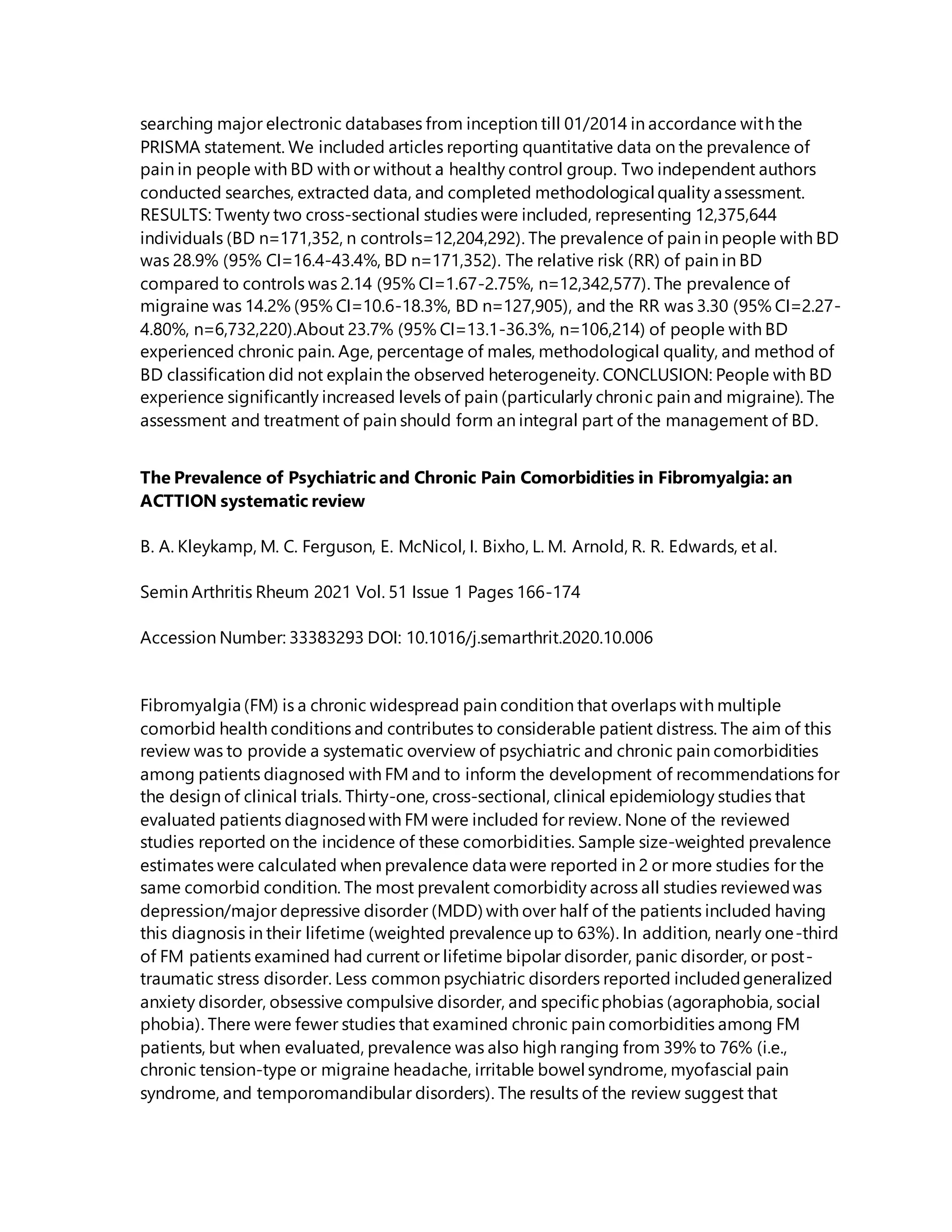 searching major electronic databases from inception till 01/2014 in accordance with the
PRISMA statement. We included articles reporting quantitative data on the prevalence of
pain in people with BD with or without a healthy control group. Two independent authors
conducted searches, extracted data, and completed methodological quality assessment.
RESULTS: Twenty two cross-sectional studies were included, representing 12,375,644
individuals (BD n=171,352, n controls=12,204,292). The prevalence of pain in people with BD
was 28.9% (95% CI=16.4-43.4%, BD n=171,352). The relative risk (RR) of pain in BD
compared to controls was 2.14 (95% CI=1.67-2.75%, n=12,342,577). The prevalence of
migraine was 14.2% (95% CI=10.6-18.3%, BD n=127,905), and the RR was 3.30 (95% CI=2.27-
4.80%, n=6,732,220).About 23.7% (95% CI=13.1-36.3%, n=106,214) of people with BD
experienced chronic pain. Age, percentage of males, methodological quality, and method of
BD classification did not explain the observed heterogeneity. CONCLUSION: People with BD
experience significantly increased levels of pain (particularly chronic pain and migraine). The
assessment and treatment of pain should form an integral part of the management of BD.
The Prevalence of Psychiatric and Chronic Pain Comorbidities in Fibromyalgia: an
ACTTION systematic review
B. A. Kleykamp, M. C. Ferguson, E. McNicol, I. Bixho, L. M. Arnold, R. R. Edwards, et al.
Semin Arthritis Rheum 2021 Vol. 51 Issue 1 Pages 166-174
Accession Number: 33383293 DOI: 10.1016/j.semarthrit.2020.10.006
Fibromyalgia (FM) is a chronic widespread pain condition that overlaps with multiple
comorbid health conditions and contributes to considerable patient distress. The aim of this
review was to provide a systematic overview of psychiatric and chronic pain comorbidities
among patients diagnosed with FM and to inform the development of recommendations for
the design of clinical trials. Thirty-one, cross-sectional, clinical epidemiology studies that
evaluated patients diagnosedwith FM were included for review. None of the reviewed
studies reported on the incidence of these comorbidities. Sample size-weighted prevalence
estimates were calculated when prevalence data were reported in 2 or more studies for the
same comorbid condition. The most prevalent comorbidity across all studies reviewedwas
depression/major depressive disorder (MDD) with over half of the patients included having
this diagnosis in their lifetime (weighted prevalenceup to 63%). In addition, nearly one-third
of FM patients examined had current or lifetime bipolar disorder, panic disorder, or post-
traumatic stress disorder. Less common psychiatric disorders reported includedgeneralized
anxiety disorder, obsessive compulsive disorder, and specificphobias (agoraphobia, social
phobia). There were fewer studies that examined chronic pain comorbidities among FM
patients, but when evaluated, prevalence was also high ranging from 39% to 76% (i.e.,
chronic tension-type or migraine headache, irritable bowel syndrome, myofascial pain
syndrome, and temporomandibular disorders). The results of the review suggest that
 