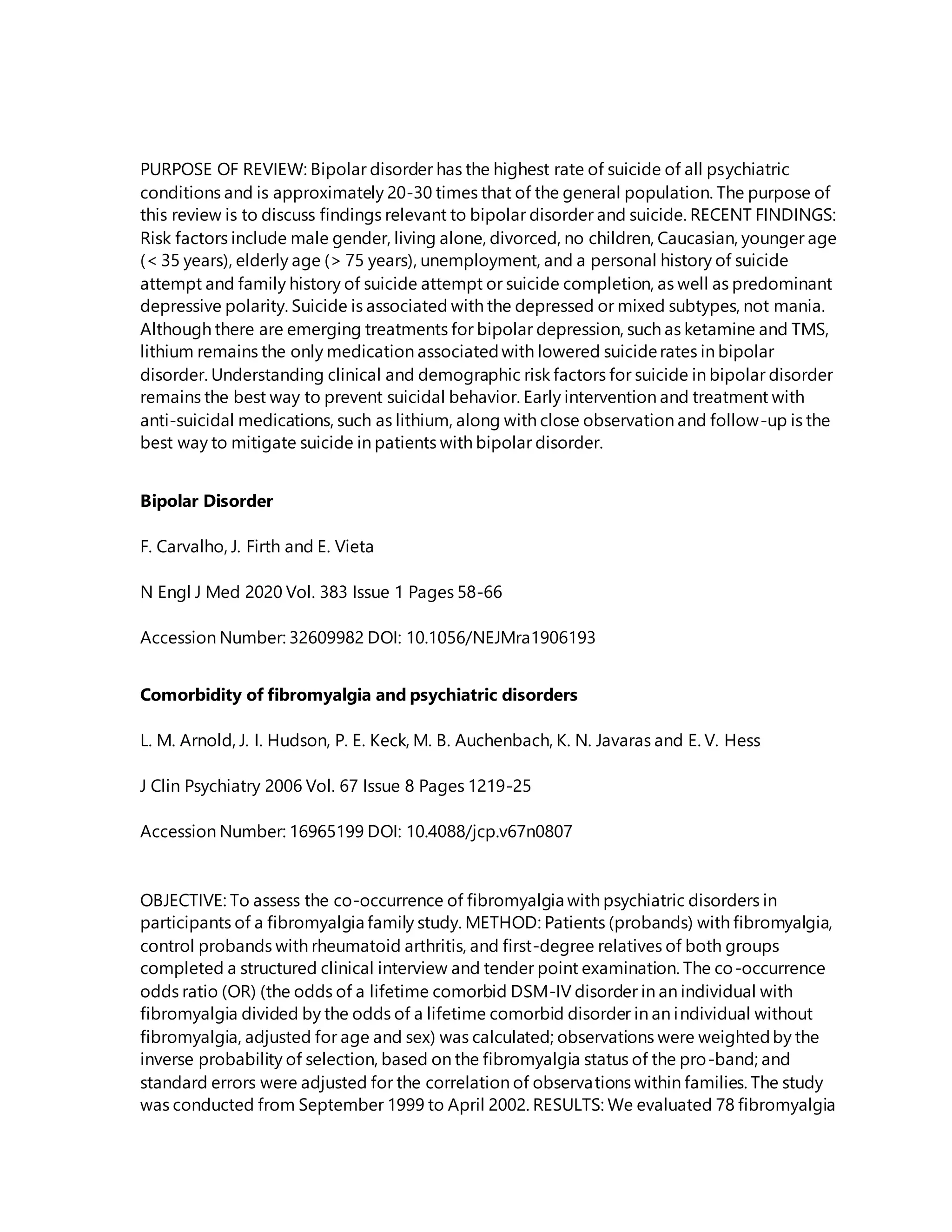 PURPOSE OF REVIEW: Bipolar disorder has the highest rate of suicide of all psychiatric
conditions and is approximately 20-30 times that of the general population. The purpose of
this review is to discuss findings relevant to bipolar disorder and suicide. RECENT FINDINGS:
Risk factors include male gender, living alone, divorced, no children, Caucasian, younger age
(< 35 years), elderly age (> 75 years), unemployment, and a personal history of suicide
attempt and family history of suicide attempt or suicide completion, as well as predominant
depressive polarity. Suicide is associated with the depressed or mixed subtypes, not mania.
Although there are emerging treatments for bipolar depression, such as ketamine and TMS,
lithium remains the only medication associatedwith lowered suiciderates in bipolar
disorder. Understanding clinical and demographic risk factors for suicide in bipolar disorder
remains the best way to prevent suicidal behavior. Early intervention and treatment with
anti-suicidal medications, such as lithium, along with close observation and follow-up is the
best way to mitigate suicide in patients with bipolar disorder.
Bipolar Disorder
F. Carvalho, J. Firth and E. Vieta
N Engl J Med 2020 Vol. 383 Issue 1 Pages 58-66
Accession Number: 32609982 DOI: 10.1056/NEJMra1906193
Comorbidity of fibromyalgia and psychiatric disorders
L. M. Arnold, J. I. Hudson, P. E. Keck, M. B. Auchenbach, K. N. Javaras and E. V. Hess
J Clin Psychiatry 2006 Vol. 67 Issue 8 Pages 1219-25
Accession Number: 16965199 DOI: 10.4088/jcp.v67n0807
OBJECTIVE: To assess the co-occurrence of fibromyalgia with psychiatric disorders in
participants of a fibromyalgia family study. METHOD: Patients (probands) with fibromyalgia,
control probands with rheumatoid arthritis, and first-degree relatives of both groups
completed a structured clinical interview and tender point examination. The co-occurrence
odds ratio (OR) (the odds of a lifetime comorbid DSM-IV disorder in an individual with
fibromyalgia divided by the odds of a lifetime comorbid disorder in an individual without
fibromyalgia, adjusted for age and sex) was calculated; observations were weightedby the
inverse probability of selection, based on the fibromyalgia status of the pro-band; and
standard errors were adjusted for the correlation of observations within families. The study
was conducted from September 1999 to April 2002. RESULTS: We evaluated 78 fibromyalgia
 