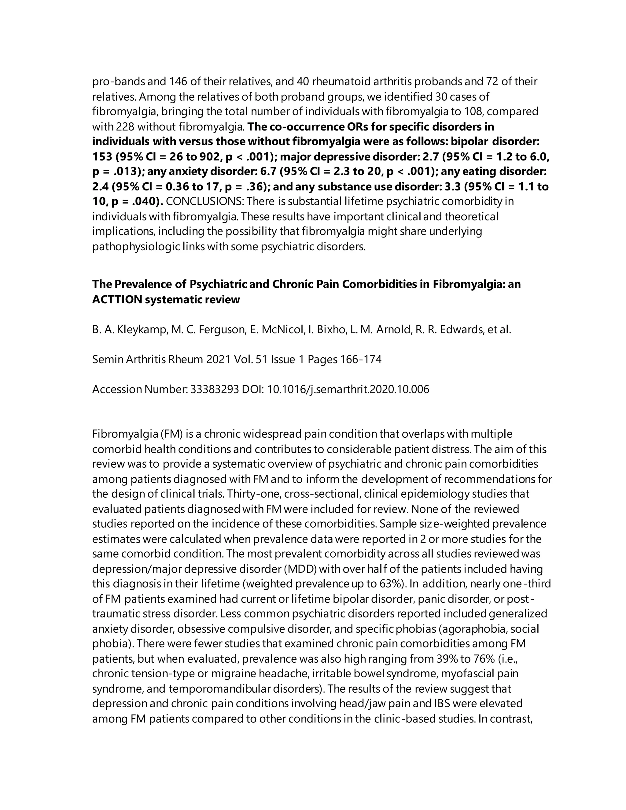 pro-bands and 146 of their relatives, and 40 rheumatoid arthritis probands and 72 of their
relatives. Among the relatives of both proband groups, we identified 30 cases of
fibromyalgia, bringing the total number of individuals with fibromyalgia to 108, compared
with 228 without fibromyalgia. The co-occurrence ORs for specific disorders in
individuals with versus those without fibromyalgia were as follows: bipolar disorder:
153 (95% CI = 26 to 902, p < .001); major depressive disorder: 2.7 (95% CI = 1.2 to 6.0,
p = .013); any anxiety disorder: 6.7 (95% CI = 2.3 to 20, p < .001); any eating disorder:
2.4 (95% CI = 0.36 to 17, p = .36); and any substance use disorder: 3.3 (95% CI = 1.1 to
10, p = .040). CONCLUSIONS: There is substantial lifetime psychiatric comorbidity in
individuals with fibromyalgia. These results have important clinical and theoretical
implications, including the possibility that fibromyalgia might share underlying
pathophysiologic links with some psychiatric disorders.
The Prevalence of Psychiatric and Chronic Pain Comorbidities in Fibromyalgia: an
ACTTION systematic review
B. A. Kleykamp, M. C. Ferguson, E. McNicol, I. Bixho, L. M. Arnold, R. R. Edwards, et al.
Semin Arthritis Rheum 2021 Vol. 51 Issue 1 Pages 166-174
Accession Number: 33383293 DOI: 10.1016/j.semarthrit.2020.10.006
Fibromyalgia (FM) is a chronic widespread pain condition that overlaps with multiple
comorbid health conditions and contributes to considerable patient distress. The aim of this
review was to provide a systematic overview of psychiatric and chronic pain comorbidities
among patients diagnosed with FM and to inform the development of recommendations for
the design of clinical trials. Thirty-one, cross-sectional, clinical epidemiology studies that
evaluated patients diagnosedwith FM were included for review. None of the reviewed
studies reported on the incidence of these comorbidities. Sample size-weighted prevalence
estimates were calculated when prevalence data were reported in 2 or more studies for the
same comorbid condition. The most prevalent comorbidity across all studies reviewedwas
depression/major depressive disorder (MDD) with over half of the patients included having
this diagnosis in their lifetime (weighted prevalenceup to 63%). In addition, nearly one-third
of FM patients examined had current or lifetime bipolar disorder, panic disorder, or post-
traumatic stress disorder. Less common psychiatric disorders reported includedgeneralized
anxiety disorder, obsessive compulsive disorder, and specificphobias (agoraphobia, social
phobia). There were fewer studies that examined chronic pain comorbidities among FM
patients, but when evaluated, prevalence was also high ranging from 39% to 76% (i.e.,
chronic tension-type or migraine headache, irritable bowel syndrome, myofascial pain
syndrome, and temporomandibular disorders). The results of the review suggest that
depression and chronic pain conditions involving head/jaw pain and IBS were elevated
among FM patients compared to other conditions in the clinic-based studies. In contrast,
 
