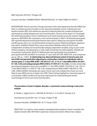 BMC Psychiatry 2014 Vol. 14 Pages 350
Accession Number: 25490859 PMCID: PMC4297369 DOI: 10.1186/s12888-014-0350-4
BACKGROUND: Chronic pain has a strong association with major depressive disorder (MDD), but
there is a relative paucity of studies on the association between chronic multisite pain and
bipolar disorder (BD). Such studies are required to help elucidate the complex biological and
psychological overlap between pain and mood disorders. The aim of this study is to investigate
the relationship between chronic multisite pain and mood disorder across the unipolar-bipolar
spectrum. METHODS: We conducted a cross-sectional study of 149,611 UK Biobank participants.
Self-reported depressiveand bipolar features were used to categorise participants into MDD
and BD groups and a non-mood disordered comparison group. Multinomial logistic regression
was used to establish whether there was an association between extent of chronic pain
(independent variable) and mood disorder category (dependent variable), using no pain as the
referent category, and adjusting for a wide range of potential sociodemographic, lifestyle and
comorbidity confounders. RESULTS: Multisite pain was significantly more prevalent in
participants with BD and MDD, for example, 4-7 pain sites: BD 5.8%, MDD 4.5%, and comparison
group 1.8% (p < 0.001). A relationship was observed between extent of chronic pain and
risk of BD and persisted after adjusting for confounders (relative to individuals with no
chronic pain): 2-3 sites RRR of BD 1.84 (95% CI 1.61, 2.11); 4-7 sites RRRof BD 2.39 (95%
CI 1.88, 3.03) and widespread pain RRR of BD 2.37 (95% CI 1.73, 3.23). A similar relationship
was observed between chronic pain and MDD: 2-3 sites RRR of MDD 1.59 (95% CI 1.54, 1.65); 4-
7 sites RRR of MDD 2.13 (95% CI 1.98, 2.30); widespread pain RRR of MDD 1.86 (95% CI 1.66,
2.08). CONCLUSIONS: Individuals who report chronic pain and multiple sites of pain are more
likely to have MDD and are at higher risk of BD. These findings highlight an important aspect of
comorbidity in MDD and BD and may have implications for understanding the shared
neurobiology of chronic pain and mood disorders.
The prevalence of pain in bipolar disorder: a systematic review and large-scale meta-
analysis
B. Stubbs, L. Eggermont, A. J. Mitchell, M. De Hert, C. U. Correll, A. Soundy, et al.
Acta Psychiatr Scand 2015 Vol. 131 Issue 2 Pages 75-88
Accession Number: 25098864 DOI: 10.1111/acps.12325
OBJECTIVE: To conduct a meta-analysis investigating the prevalence of pain in people with
bipolar disorder (BD). METHOD: A systematic review and random effects meta-analysis
 