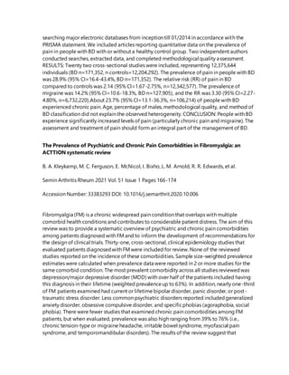 searching major electronic databases from inception till 01/2014 in accordance with the
PRISMA statement. We included articles reporting quantitative data on the prevalence of
pain in people with BD with or without a healthy control group. Two independent authors
conducted searches, extracted data, and completed methodological quality assessment.
RESULTS: Twenty two cross-sectional studies were included, representing 12,375,644
individuals (BD n=171,352, n controls=12,204,292). The prevalence of pain in people with BD
was 28.9% (95% CI=16.4-43.4%, BD n=171,352). The relative risk (RR) of pain in BD
compared to controls was 2.14 (95% CI=1.67-2.75%, n=12,342,577). The prevalence of
migraine was 14.2% (95% CI=10.6-18.3%, BD n=127,905), and the RR was 3.30 (95% CI=2.27-
4.80%, n=6,732,220).About 23.7% (95% CI=13.1-36.3%, n=106,214) of people with BD
experienced chronic pain. Age, percentage of males, methodological quality, and method of
BD classification did not explain the observed heterogeneity. CONCLUSION: People with BD
experience significantly increased levels of pain (particularly chronic pain and migraine). The
assessment and treatment of pain should form an integral part of the management of BD.
The Prevalence of Psychiatric and Chronic Pain Comorbidities in Fibromyalgia: an
ACTTION systematic review
B. A. Kleykamp, M. C. Ferguson, E. McNicol, I. Bixho, L. M. Arnold, R. R. Edwards, et al.
Semin Arthritis Rheum 2021 Vol. 51 Issue 1 Pages 166-174
Accession Number: 33383293 DOI: 10.1016/j.semarthrit.2020.10.006
Fibromyalgia (FM) is a chronic widespread pain condition that overlaps with multiple
comorbid health conditions and contributes to considerable patient distress. The aim of this
review was to provide a systematic overview of psychiatric and chronic pain comorbidities
among patients diagnosed with FM and to inform the development of recommendations for
the design of clinical trials. Thirty-one, cross-sectional, clinical epidemiology studies that
evaluated patients diagnosedwith FM were included for review. None of the reviewed
studies reported on the incidence of these comorbidities. Sample size-weighted prevalence
estimates were calculated when prevalence data were reported in 2 or more studies for the
same comorbid condition. The most prevalent comorbidity across all studies reviewedwas
depression/major depressive disorder (MDD) with over half of the patients included having
this diagnosis in their lifetime (weighted prevalenceup to 63%). In addition, nearly one-third
of FM patients examined had current or lifetime bipolar disorder, panic disorder, or post-
traumatic stress disorder. Less common psychiatric disorders reported includedgeneralized
anxiety disorder, obsessive compulsive disorder, and specificphobias (agoraphobia, social
phobia). There were fewer studies that examined chronic pain comorbidities among FM
patients, but when evaluated, prevalence was also high ranging from 39% to 76% (i.e.,
chronic tension-type or migraine headache, irritable bowel syndrome, myofascial pain
syndrome, and temporomandibular disorders). The results of the review suggest that
 
