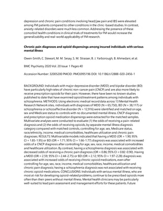 depression and chronic pain conditions involving head/jaw pain and IBS were elevated
among FM patients compared to other conditions in the clinic-based studies. In contrast,
anxiety-related disorders were much less common. Addressing the presence of these
comorbid health conditions in clinical trials of treatments for FM would increase the
generalizability and real-world applicability of FM research.
Chronic pain diagnoses and opioid dispensings among insured individuals with serious
mental illness
Owen-Smith, C. Stewart, M. M. Sesay, S. M. Strasser, B. J. Yarborough, B. Ahmedani, et al.
BMC Psychiatry 2020 Vol. 20 Issue 1 Pages 40
Accession Number: 32005200 PMCID: PMC6995196 DOI: 10.1186/s12888-020-2456-1
BACKGROUND: Individuals with major depressivedisorder (MDD) and bipolar disorder (BD)
have particularly high rates of chronic non-cancer pain (CNCP) and are also more likely to
receive prescription opioids for their pain. However, there have been no known studies
published to date that have examined opioidtreatment patterns among individuals with
schizophrenia. METHODS: Using electronic medical recorddata across 13 Mental Health
Research Network sites, individuals with diagnoses of MDD (N = 65,750), BD (N = 38,117) or
schizophrenia or schizoaffectivedisorder (N = 12,916) were identified and matched on age,
sex and Medicare status to controls with no documented mental illness. CNCP diagnoses
and prescription opioid medication dispensings were extractedfor the matched samples.
Multivariate analyses were conducted to evaluate (1) the odds of receiving a pain-related
diagnosis and (2) the odds of receiving opioids, by separate mental illness diagnosis
category compared with matched controls, controlling for age, sex, Medicare status,
race/ethnicity, income, medical comorbidities, healthcare utilization and chronic pain
diagnoses. RESULTS: Multivariablemodels indicatedthat having a MDD (OR = 1.90; 95%
CI = 1.85-1.95) or BD (OR = 1.71; 95% CI = 1.66-1.77) diagnosis was associated with increased
odds of a CNCP diagnosis after controlling for age, sex, race, income, medical comorbidities
and healthcare utilization. By contrast, having a schizophrenia diagnosis was associated with
decreased odds of receiving a chronic pain diagnosis (OR = 0.86; 95% CI = 0.82-0.90). Having
a MDD (OR = 2.59; 95% CI = 2.44-2.75) or BD (OR = 2.12; 95% CI = 1.97-2.28) diagnosis was
associated with increased odds of receiving chronic opioidmedications, even after
controlling for age, sex, race, income, medical comorbidities, healthcareutilization and
chronic pain diagnosis; having a schizophrenia diagnosis was not associated with receiving
chronic opioid medications. CONCLUSIONS: Individuals with serious mental illness, who are
most at risk for developing opioid-relatedproblems, continue to be prescribed opioids more
often than their peers without mental illness. Mental health clinicians may be particularly
well-suited to lead pain assessment and management efforts for these patients. Future
 