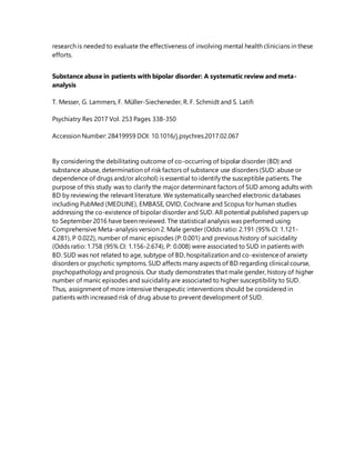 research is needed to evaluate the effectiveness of involving mental health clinicians in these
efforts.
Substance abuse in patients with bipolar disorder: A systematic review and meta-
analysis
T. Messer, G. Lammers, F. Müller-Siecheneder, R. F. Schmidt and S. Latifi
Psychiatry Res 2017 Vol. 253 Pages 338-350
Accession Number: 28419959 DOI: 10.1016/j.psychres.2017.02.067
By considering the debilitating outcome of co-occurring of bipolar disorder (BD) and
substance abuse, determination of risk factors of substance use disorders (SUD: abuse or
dependence of drugs and/or alcohol) is essential to identify the susceptible patients. The
purpose of this study was to clarify the major determinant factors of SUD among adults with
BD by reviewing the relevant literature. We systematically searched electronic databases
including PubMed (MEDLINE), EMBASE, OVID, Cochrane and Scopus for human studies
addressing the co-existence of bipolar disorder and SUD. All potential published papers up
to September 2016 have been reviewed. The statistical analysis was performed using
Comprehensive Meta-analysis version 2. Male gender (Odds ratio: 2.191 (95% CI: 1.121-
4.281), P 0.022), number of manic episodes (P: 0.001) and previous history of suicidality
(Odds ratio: 1.758 (95% CI: 1.156-2.674), P: 0.008) were associated to SUD in patients with
BD. SUD was not related to age, subtype of BD, hospitalization and co-existenceof anxiety
disorders or psychotic symptoms. SUD affects many aspects of BD regarding clinical course,
psychopathology and prognosis. Our study demonstrates that male gender, history of higher
number of manic episodes and suicidality are associated to higher susceptibility to SUD.
Thus, assignment of more intensive therapeutic interventions should be considered in
patients with increased risk of drug abuse to prevent development of SUD.
 
