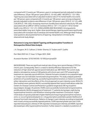 compared with 5.5 events per 100 person-years in nontapered periods (adjusted incidence
rate difference, 3.8 per 100 person-years [95% CI, 3.0-4.6]; aIRR, 1.68 [95% CI, 1.53-1.85]).
Tapering was associated with an adjusted incidence rate of 7.6 mental health crisis events
per 100 person-years compared with 3.3 events per 100 person-years among nontapered
periods (adjusted incidence rate difference, 4.3 per 100 person-years [95% CI, 3.2-5.3]; aIRR,
2.28 [95% CI, 1.96-2.65]). Increasing maximum monthly dose reduction velocity by 10% was
associated with an aIRR of 1.09 for overdose (95% CI, 1.07-1.11) and of 1.18 for mental
health crisis (95% CI, 1.14-1.21). CONCLUSIONS AND RELEVANCE: Among patients
prescribed stable, long-term, higher-dose opioidtherapy, tapering events were significantly
associated with increased risk of overdose and mental health crisis. Although these findings
raise questions about potential harms of tapering, interpretation is limited by the
observational study design.
Outcomes in Long-term Opioid Tapering and Buprenorphine Transition: A
Retrospective Clinical Data Analysis
J. A. Sturgeon, M. D. Sullivan, S. Parker-Shames, D. Tauben and P. Coelho
Pain Med 2020 Vol. 21 Issue 12 Pages 3635-3644
Accession Number: 32163149 DOI: 10.1093/pm/pnaa029
BACKGROUND: There are significant medical risks of long-term opioid therapy (LTOT) for
chronic pain. Consequently, there is a need to identify effective interventions for the
reduction of high-dose full-agonist opioidmedication use. METHODS: The current study
details a retrospective review of 240 patients with chronic pain and LTOT presenting for
treatment at a specialty opioidrefill clinic. Patients first were initiated on an outpatient taper
or, if taper was not tolerated, transitioned to buprenorphine. This study analyzes potential
predictors of successful tapering, successful buprenorphine transition, or failure to complete
either intervention and the effects of this clinical approach on pain intensity scores. RESULTS:
One hundred seven patients (44.6%) successfully tapered their opioid medications under the
Centers for Disease Control and Prevention guideline target dose (90 mg morphine-
equianalgesic dosage), 45 patients (18.8%) were successfully transitioned to buprenorphine,
and 88 patients (36.6%) dropped out of treatment: 11 patients during taper, eight during
buprenorphine transition, and 69 before initiating either treatment. Conclusions. Higher
initial doses of opioids predicted a higher likelihoodof requiring buprenorphine transition,
and a co-occurring benzodiazepine or z-drug prescription predicted a greater likelihood of
dropout from both interventions. Patterns of change in pain intensity according to treatment
were mixed: among successfully tapered patients, 52.8% reported greater pain and 23.6%
reported reduced pain, whereas 41.8% reported increased pain intensity and 48.8% reported
decreased pain after buprenorphine transition. Further research is needed on predictors of
 