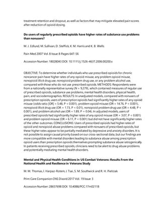 treatment retention and dropout, as well as factors that may mitigate elevatedpain scores
after reduction of opioid dosing.
Do users of regularly prescribed opioids have higher rates of substance use problems
than nonusers?
M. J. Edlund, M. Sullivan, D. Steffick, K. M. Harris and K. B. Wells
Pain Med 2007 Vol. 8 Issue 8 Pages 647-56
Accession Number: 18028043 DOI: 10.1111/j.1526-4637.2006.00200.x
OBJECTIVE: To determine whether individuals who use prescribed opioids for chronic
noncancer pain have higher rates of any opioid misuse, any problem opioid misuse,
nonopioid illicit drug use, nonopioid problem drug use, or any problem alcohol use,
compared with those who do not use prescribed opioids. METHODS: Respondents were
from a nationally representative survey (N = 9,279), which contained measures of regular use
of prescribed opioids, substance use problems, mental health disorders, physical health,
pain, and sociodemographics. RESULTS: In unadjusted models, compared with nonusers of
prescription opioids, users of prescription opioids had significantly higher rates of any opioid
misuse (odds ratio [OR] = 5.48, P < 0.001), problem opioid misuse (OR = 14.76, P < 0.001),
nonopioid illicit drug use (OR = 1.73, P < 0.01), nonopioid problemdrug use (OR = 4.48, P <
0.001), and problem alcohol use (OR = 1.89, P = 0.04). In adjusted models, users of
prescribed opioids had significantly higher rates of any opioid misuse (OR = 3.07, P < 0.001)
and problem opioid misuse (OR = 6.11, P < 0.001) but did not have significantly higher rates
of the other outcomes. CONCLUSIONS: Users of prescribed opioids had higher rates of
opioid and nonopioid abuse problems compared with nonusers of prescribed opioids, but
these higher rates appear to be partially mediated by depressive and anxiety disorders. It is
not possible to assign causal priority based on our cross-sectional data, but our findings are
more compatible with mental disorders leading to substance abuse among prescription
opioid users than prescription opioids themselves prompting substance abuse iatrogenically.
In patients receiving prescribed opioids, clinicians need to be alert to drug abuse problems
and potentially mediating mental health disorders.
Mental and Physical Health Conditions in US Combat Veterans: Results From the
National Health and Resilience in Veterans Study
M. M. Thomas, I. Harpaz-Rotem, J. Tsai, S. M. Southwick and R. H. Pietrzak
Prim Care Companion CNS Disord 2017 Vol. 19 Issue 3
Accession Number: 28657698 DOI: 10.4088/PCC.17m02118
 
