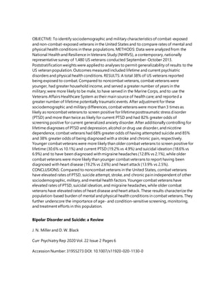 OBJECTIVE: To identify sociodemographic and military characteristics of combat-exposed
and non-combat-exposed veterans in the United States and to compare rates of mental and
physical health conditions in these populations. METHODS: Data were analyzedfrom the
National Health and Resilience in Veterans Study (NHRVS), a contemporary, nationally
representative survey of 1,480 US veterans conducted September-October 2013.
Poststratification weights were appliedto analyses to permit generalizability of results to the
US veteran population. Outcomes measured included lifetime and current psychiatric
disorders and physical health conditions. RESULTS: A total 38% of US veterans reported
being exposed to combat. Compared to noncombat veterans, combat veterans were
younger, had greater household income, and served a greater number of years in the
military; were more likely to be male, to have served in the Marine Corps, and to use the
Veterans Affairs Healthcare System as their main source of health care; and reported a
greater number of lifetime potentially traumaticevents. After adjustment for these
sociodemographic and military differences, combat veterans were more than 3 times as
likely as noncombat veterans to screen positive for lifetimeposttraumatic stress disorder
(PTSD) and more than twice as likely for current PTSD and had 82% greater odds of
screening positive for current generalized anxiety disorder. After additionally controlling for
lifetime diagnoses of PTSD and depression, alcohol or drug use disorder, and nicotine
dependence, combat veterans had 68% greater odds of having attempted suicide and 85%
and 38% greater odds of being diagnosed with a stroke and chronic pain, respectively.
Younger combat veterans were more likely than older combat veterans to screen positive for
lifetime (30.6% vs 10.1%) and current PTSD (19.2% vs 4.9%) and suicidal ideation (18.6% vs
6.9%) and to have been diagnosed with migraine headaches (12.8% vs 2.1%), while older
combat veterans were more likely than younger combat veterans to report having been
diagnosed with heart disease (19.2% vs 2.6%) and heart attack (13.9% vs 2.5%).
CONCLUSIONS: Compared to noncombat veterans in the United States, combat veterans
have elevated rates of PTSD, suicide attempt, stroke, and chronic pain independent of other
sociodemographic, military, and mental health factors. Younger combat veterans have
elevated rates of PTSD, suicidal ideation, and migraine headaches, while older combat
veterans have elevated rates of heart disease and heart attack. These results characterize the
population-based burden of mental and physical health conditions in combat veterans. They
further underscore the importance of age- and condition-sensitive screening, monitoring,
and treatment efforts in this population.
Bipolar Disorder and Suicide: a Review
J. N. Miller and D. W. Black
Curr Psychiatry Rep 2020 Vol. 22 Issue 2 Pages 6
Accession Number: 31955273 DOI: 10.1007/s11920-020-1130-0
 