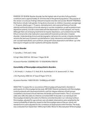 PURPOSE OF REVIEW: Bipolar disorder has the highest rate of suicide of all psychiatric
conditions and is approximately 20-30 times that of the general population. The purpose of
this review is to discuss findings relevant to bipolar disorder and suicide. RECENT FINDINGS:
Risk factors include male gender, living alone, divorced, no children, Caucasian, younger age
(< 35 years), elderly age (> 75 years), unemployment, and a personal history of suicide
attempt and family history of suicide attempt or suicide completion, as well as predominant
depressive polarity. Suicide is associated with the depressed or mixed subtypes, not mania.
Although there are emerging treatments for bipolar depression, such as ketamine and TMS,
lithium remains the only medication associatedwith lowered suiciderates in bipolar
disorder. Understanding clinical and demographic risk factors for suicide in bipolar disorder
remains the best way to prevent suicidal behavior. Early intervention and treatment with
anti-suicidal medications, such as lithium, along with close observation and follow-up is the
best way to mitigate suicide in patients with bipolar disorder.
Bipolar Disorder
F. Carvalho, J. Firth and E. Vieta
N Engl J Med 2020 Vol. 383 Issue 1 Pages 58-66
Accession Number: 32609982 DOI: 10.1056/NEJMra1906193
Comorbidity of fibromyalgia and psychiatric disorders
L. M. Arnold, J. I. Hudson, P. E. Keck, M. B. Auchenbach, K. N. Javaras and E. V. Hess
J Clin Psychiatry 2006 Vol. 67 Issue 8 Pages 1219-25
Accession Number: 16965199 DOI: 10.4088/jcp.v67n0807
OBJECTIVE: To assess the co-occurrence of fibromyalgia with psychiatric disorders in
participants of a fibromyalgia family study. METHOD: Patients (probands) with fibromyalgia,
control probands with rheumatoid arthritis, and first-degree relatives of both groups
completed a structured clinical interview and tender point examination. The co-occurrence
odds ratio (OR) (the odds of a lifetime comorbid DSM-IV disorder in an individual with
fibromyalgia divided by the odds of a lifetime comorbid disorder in an individual without
fibromyalgia, adjusted for age and sex) was calculated; observations were weightedby the
inverse probability of selection, based on the fibromyalgia status of the pro-band; and
standard errors were adjusted for the correlation of observations within families. The study
was conducted from September 1999 to April 2002. RESULTS: We evaluated 78 fibromyalgia
 