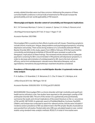 anxiety-related disorders were much less common. Addressing the presence of these
comorbid health conditions in clinical trials of treatments for FM would increase the
generalizability and real-world applicability of FM research.
Fibromyalgia and bipolar disorder: extent of comorbidity and therapeutic implications
M. C. Di Tommaso Morrison, F. Carinci, G. Lessiani, E. Spinas, S. K. Kritas, G. Ronconi, et al.
J Biol Regul Homeost Agents 2017 Vol. 31 Issue 1 Pages 17-20
Accession Number: 28337866
Fibromyalgia (FM) is a syndrome that affects muscles and soft tissues. Presenting symptoms
include chronic muscle pain, fatigue, sleep problems and psychological symptoms, including
depression and anxiety. There exists strong evidence of a comorbidity between FM and
Bipolar Disorder (BD). In this study, papers from 2006 to February 2016 that examined the
comorbidity and etiological similarities of FM and BD were reviewed, as well as the
therapeutic implications of these findings. The reviewed articles showed that an adequate
psychiatric screening for BD is recommended in FM patients with depressive symptoms, in
order to decrease administration of antidepressants for BD, due to the lack of proven
efficacy, and to limit antidepressant-induced mania. Alternativetherapies, such as
agomelatine, memantine and psychotherapic treatment should be considered.
Prevalence of fibromyalgia and co-morbid bipolar disorder: A systematic review and
meta-analysis
P. A. Kudlow, J. D. Rosenblat, C. R. Weissman, D. S. Cha, R. Kakar, R. S. McIntyre, et al.
J Affect Disord 2015 Vol. 188 Pages 134-42
Accession Number: 26363263 DOI: 10.1016/j.jad.2015.08.030
BACKGROUND: Fibromyalgia (FM) is a chronic disorder with high morbidity and significant
health service utilization costs. Few studies have reported on the phenotypic overlap of FM
and bipolar disorder (BD). The aim of this review is to qualitatively and quantitatively
summarize the results and clinical implications of the extant literature on the co-occurrence
of FM and BD. METHODS: A systematic search of PubMed/Medline, Cochrane, PsycINFO,
CINAHL and Embase was conducted to search for relevant articles. Articles were included if
incidence and/or prevalence of BD was determinedin the FM sample. Results of prevalence
were pooled from all studies. Pooled odds ratio (OR) was calculated based on case-control
studies using standard meta-analyticmethods. RESULTS: A total of nine studies were
 