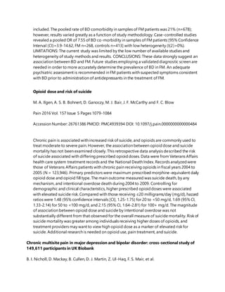 included. The pooled rate of BD comorbidity in samples of FM patients was 21% (n=678);
however, results varied greatly as a function of study methodology. Case-controlled studies
revealed a pooled OR of 7.55 of BD co-morbidity in samples of FM patients [95% Confidence
Interval (CI)=3.9-14.62, FM n=268, controls n=413] with low heterogeneity (I(2)=0%).
LIMITATIONS: The current study was limited by the low number of available studies and
heterogeneity of study methods and results. CONCLUSIONS: These data strongly suggest an
association between BD and FM. Future studies employing a validateddiagnostic screen are
needed in order to more accurately determine the prevalence of BD in FM. An adequate
psychiatric assessment is recommended in FM patients with suspected symptoms consistent
with BD prior to administration of antidepressants in the treatment of FM.
Opioid dose and risk of suicide
M. A. Ilgen, A. S. B. Bohnert, D. Ganoczy, M. J. Bair, J. F. McCarthy and F. C. Blow
Pain 2016 Vol. 157 Issue 5 Pages 1079-1084
Accession Number: 26761386 PMCID: PMC4939394 DOI: 10.1097/j.pain.0000000000000484
Chronic pain is associated with increased risk of suicide, and opioids are commonly used to
treat moderate to severe pain. However, the association between opioiddose and suicide
mortality has not been examined closely. This retrospective data analysis described the risk
of suicide associated with differing prescribed opioiddoses. Data were from Veterans Affairs
health care system treatment records and the National Death Index. Records analyzedwere
those of Veterans Affairs patients with chronic pain receiving opioids in fiscal years 2004 to
2005 (N = 123,946). Primary predictors were maximum prescribed morphine-equivalent daily
opioid dose and opioid fill type. The main outcome measured was suicide death, by any
mechanism, and intentional overdose death during 2004 to 2009. Controlling for
demographic and clinical characteristics, higher prescribed opioiddoses were associated
with elevated suicide risk. Compared with those receiving ≤20 milligrams/day (mg/d), hazard
ratios were 1.48 (95% confidence intervals [CI], 1.25-1.75) for 20 to <50 mg/d, 1.69 (95% CI,
1.33-2.14) for 50 to <100 mg/d, and 2.15 (95% CI, 1.64-2.81) for 100+ mg/d. The magnitude
of association between opioid dose and suicide by intentional overdose was not
substantially different from that observed for the overall measure of suicide mortality. Risk of
suicide mortality was greater among individuals receiving higher doses of opioids, and
treatment providers may want to view high opioid dose as a marker of elevated risk for
suicide. Additional research is needed on opioid use, pain treatment, and suicide.
Chronic multisite pain in major depression and bipolar disorder: cross-sectional study of
149,611 participants in UK Biobank
B. I. Nicholl, D. Mackay, B. Cullen, D. J. Martin, Z. Ul-Haq, F. S. Mair, et al.
 