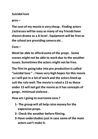 Suicidal love 
pros – 
The cost of my movie is very cheap . Finding actors 
/actresses will be easy as many of my friends have 
chosen drama as a A level . Equipment will be free as 
the school are providing camera etc . 
Cons – 
Wont be able to afford some of the props . Some 
scenes might not be able to work due to the weather 
issues. Sometimes the actors might not be free. 
The film im going take into pre production is called 
“suicidal love “ . I have very high hopes for this movie 
as I will put in a lot of work and the actors lined up 
suit the role well. The movie is rated a 15 as those 
under 15 will not get the movie as it has concepts of 
gangs , minimual violence . 
How am I going to overcome cons ? 
1- The group will all help raise money for the 
expensive props. 
2- Check the weather before filming. 
3- Have understudies just in case some of the main 
actors can’t make it. 
 