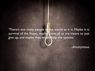 ‘There’s too many people in the world as it is. Maybe it is
survival of the fittest, maybe some of us are meant to just
give up, and maybe that would help the species.’
-Anonymous
 