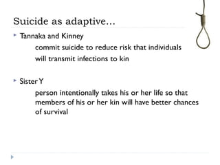 Suicide as adaptive…
 Tannaka and Kinney
commit suicide to reduce risk that individuals
will transmit infections to kin
 SisterY
person intentionally takes his or her life so that
members of his or her kin will have better chances
of survival
 