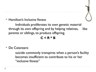  Hamilton’s Inclusive fitness
Individuals proliferates its own genetic material
through its own offspring and by helping relatives, like
parents or siblings, to produce offspring.
C < R * B
 De Catanzaro
suicide commonly transpires when a person’s facility
becomes insufficient to contribute to his or her
“inclusive fitness”
 