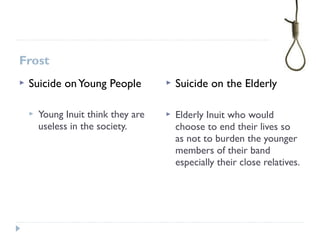 Frost
 Suicide onYoung People
 Young Inuit think they are
useless in the society.
 Suicide on the Elderly
 Elderly Inuit who would
choose to end their lives so
as not to burden the younger
members of their band
especially their close relatives.
 