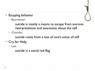  Escaping behavior
 Baumeister
suicide is mainly a means to escape from aversive
interpretations and awareness about the self.
 Chandler
suicide roots from a loss of one’s sense of self
 Cry for Help
 Last
suicide is a social red flag
 