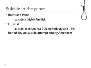 Suicide in the genes
 Brent and Mann
suicide is highly familial.
 Fu, et. al
suicidal ideation has 36% heritability and 17%
heritability on suicide attempt among Americans
 