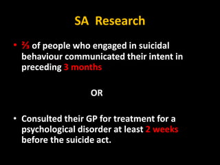 SA Research
• ⅔ of people who engaged in suicidal
behaviour communicated their intent in
preceding 3 months
OR
• Consulted their GP for treatment for a
psychological disorder at least 2 weeks
before the suicide act.
 