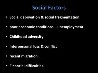 Social Factors
• Social deprivation & social fragmentation
• poor economic conditions – unemployment
• Childhood adversity
• Interpersonal loss & conflict
• recent migration
• Financial difficulties.
 