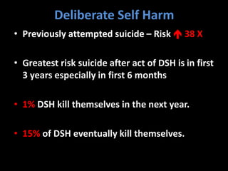 Deliberate Self Harm
• Previously attempted suicide – Risk  38 X
• Greatest risk suicide after act of DSH is in first
3 years especially in first 6 months
• 1% DSH kill themselves in the next year.
• 15% of DSH eventually kill themselves.
 