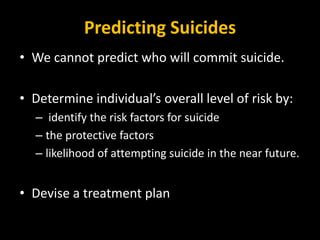 Predicting Suicides
• We cannot predict who will commit suicide.
• Determine individual’s overall level of risk by:
– identify the risk factors for suicide
– the protective factors
– likelihood of attempting suicide in the near future.
• Devise a treatment plan
 