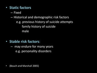 • Static factors
– Fixed
– Historical and demographic risk factors
e.g. previous history of suicide attempts
family history of suicide
male
• Stable risk factors:
– may endure for many years
e.g. personality disorders
• (Bouch and Marshall 2005)
 