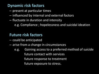 Dynamic risk factors
– present at particular times
– influenced by internal and external factors
– fluctuate in duration and intensity
e.g. Compliance ; hopelessness and suicidal ideation
Future risk factors
– could be anticipated
– arise from a change in circumstances
e.g. Gaining access to a preferred method of suicide
future contact with services
future response to treatment
future exposure to stress.
 