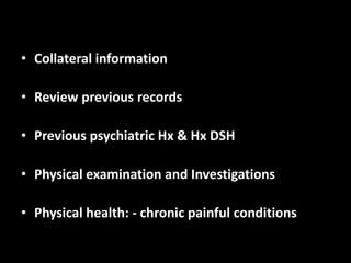 • Collateral information
• Review previous records
• Previous psychiatric Hx & Hx DSH
• Physical examination and Investigations
• Physical health: - chronic painful conditions
 
