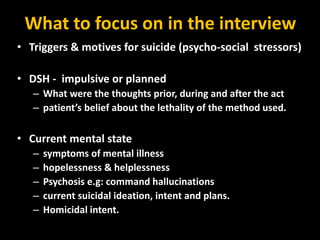 What to focus on in the interview
• Triggers & motives for suicide (psycho-social stressors)
• DSH - impulsive or planned
– What were the thoughts prior, during and after the act
– patient’s belief about the lethality of the method used.
• Current mental state
– symptoms of mental illness
– hopelessness & helplessness
– Psychosis e.g: command hallucinations
– current suicidal ideation, intent and plans.
– Homicidal intent.
 