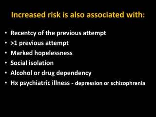 Increased risk is also associated with:
• Recentcy of the previous attempt
• >1 previous attempt
• Marked hopelessness
• Social isolation
• Alcohol or drug dependency
• Hx psychiatric illness - depression or schizophrenia
 