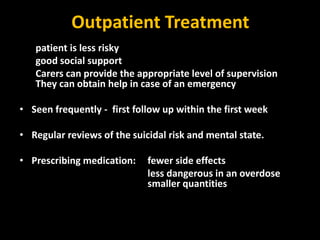 Outpatient Treatment
patient is less risky
good social support
Carers can provide the appropriate level of supervision
They can obtain help in case of an emergency
• Seen frequently - first follow up within the first week
• Regular reviews of the suicidal risk and mental state.
• Prescribing medication: fewer side effects
less dangerous in an overdose
smaller quantities
 