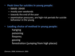 • Peak time for suicides in young people:
– 06h00- 20h00
– mostly over weekends
– towards the end of the year
– examination pressures, are high-risk periods for suicide
behaviour in the young
• Leading choice of method in young people:
hanging
poisoning
firearms
gassing
fenestration (jumping from high places)
(Donson, 2008; Schlebusch, 2005).
 