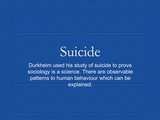 Suicide
Durkheim used his study of suicide to prove
sociology is a science. There are observable
patterns to human behaviour which can be
explained.
 