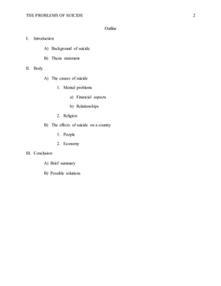 THE PROBLEMS OF SUICIDE 2
Outline
I. Introduction
A) Background of suicide
B) Thesis statement
II. Body
A) The causes of suicide
1. Mental problems
a) Financial aspects
b) Relationships
2. Religion
B) The effects of suicide on a country
1. People
2. Economy
III. Conclusion
A) Brief summary
B) Possible solutions
 
