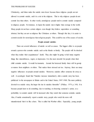 THE PROBLEMS OF SUICIDE 5
Christianity, and Islam make the suicide rates lower because those religious people are not
allowed to commit suicide, and it is a sin in the religions. That is why religious people do not
commit less than others. In other words, nonreligious people tend to commit suicide compared
to religious people. For instance, in Japan the suicide rate is higher than average in the world.
Many people do not have certain religion even though they believe superstition or something
abstract, but they are not so religious like Christians or others. Through this fact, it is easier to
commit suicide for nonreligious than religious people. This could be one of the causes of suicide.
People around suicides
There are several influences of suicide as well as causes. The biggest effect is on people
around a person who commits suicide such as the friends or family. The people will be shocked
when they realize their acquaintances’ death. They also might be going to feel many negative
things like miserableness, regret, or depression. It is the most stressful for people when their
child commits suicide. It would be traumatic. Around the bereaved family there will be gossip
or rumors from neighbors or others. That makes them stressed out too. Anyway, there are many
negative influences on people around suicides. Moreover, suicides affect someone far away as
well. A sociologist found that “Suicides increase immediately after a suicide story has been
publicized in the newspapers in Britain and in the United States, 1947-1968. The more publicity
devoted to a suicide story, the larger the rise in suicides thereafter” (Phillips, 1979, p. 340). It is
because people learn to do something due to watching or observing someone’s action, so a
probability to commit suicide will be increased after they watch that someone commits suicide.
Also, if media sensationally report a suicide story, people who watch the news will
misunderstand that it is like a hero. This is called the Werther effect. Especially, young people
 