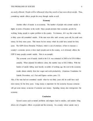 THE PROBLEMS OF SUICIDE 6
are easily affected. People will be influenced when they watch or hear news about suicide. Thus,
committing suicide affects people far away through media as well.
Economy
Another effect of suicide is on economy. The number of people who commit suicide is
higher in terms of location in the world. Since people promote their economic growth by
working, losing people is a giant problem to the country. For instance, let’s say that a man who
is thirty years old committed suicide. If the man were alive until seventy years old, he could earn
money for forty more years. That means he lost money which he could have earned for forty
years. The GDP (Gross Domestic Product), which is one of criterions of how to measure a
country’s economic power, is how much people earn in the country, so it obviously affects the
GDP if many people commit suicide. Here is an example:
The economic cost of suicide death in the U.S. was estimated in 2005 to be $34.6 billion
annually. When adjusted for inflation alone, this number rises to $42.2 billion. With the
burden of suicide falling most heavily on adults of working age, the cost to the economy
results almost entirely from lost wages and work productivity. (American Foundation for
Suicide Prevention, n.d., Fact and Figures section, para. 13)
Also, if the man had not committed suicide when he was thirty years old, he could have used
more money for the forty years. Using money is important for the economy because someone
will get some money as income if someone uses money. Spending money also reinvigorates the
economy.
Conclusion
Several causes such as mental problems and religion lead to suicides, and suicides bring
about a lot of negative effects on people and the economy. In a country whose suicide rate is
 