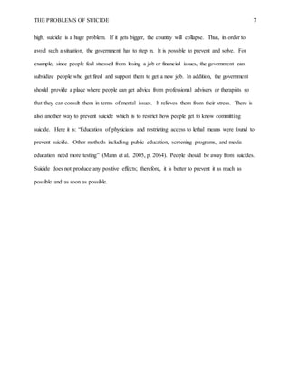 THE PROBLEMS OF SUICIDE 7
high, suicide is a huge problem. If it gets bigger, the country will collapse. Thus, in order to
avoid such a situation, the government has to step in. It is possible to prevent and solve. For
example, since people feel stressed from losing a job or financial issues, the government can
subsidize people who get fired and support them to get a new job. In addition, the government
should provide a place where people can get advice from professional advisers or therapists so
that they can consult them in terms of mental issues. It relieves them from their stress. There is
also another way to prevent suicide which is to restrict how people get to know committing
suicide. Here it is: “Education of physicians and restricting access to lethal means were found to
prevent suicide. Other methods including public education, screening programs, and media
education need more testing” (Mann et al., 2005, p. 2064). People should be away from suicides.
Suicide does not produce any positive effects; therefore, it is better to prevent it as much as
possible and as soon as possible.
 