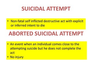 SUICIDAL ATTEMPT
• Non-fatal self inflicted destructive act with explicit
or inferred intent to die
• An event when an individual comes close to the
attempting suicide but he does not complete the
act
• No injury
ABORTED SUICIDAL ATTEMPT
 