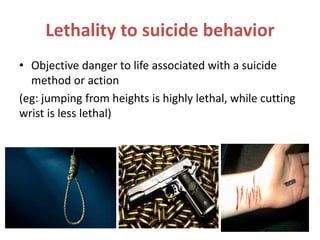 Lethality to suicide behavior
• Objective danger to life associated with a suicide
method or action
(eg: jumping from heights is highly lethal, while cutting
wrist is less lethal)
 